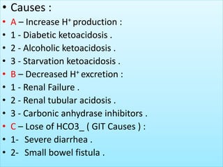 • Causes :
• A – Increase H+ production :
• 1 - Diabetic ketoacidosis .
• 2 - Alcoholic ketoacidosis .
• 3 - Starvation ketoacidosis .
• B – Decreased H+ excretion :
• 1 - Renal Failure .
• 2 - Renal tubular acidosis .
• 3 - Carbonic anhydrase inhibitors .
• C – Lose of HCO3_ ( GIT Causes ) :
• 1- Severe diarrhea .
• 2- Small bowel fistula .
 