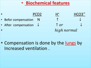 • Biochemical features
• PCO2 H+ HCO3¯
• Befor compensation N ↑ ↓
• After compensation ↓ ↑ 𝑜𝑟 ↓
• ℎ𝑖𝑔ℎ 𝑛𝑜𝑟𝑚𝑎𝑙
• Compensation is done by the lungs by
Increased ventilation .
 