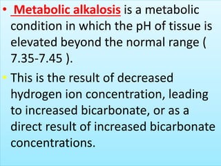 • Metabolic alkalosis is a metabolic
condition in which the pH of tissue is
elevated beyond the normal range (
7.35-7.45 ).
• This is the result of decreased
hydrogen ion concentration, leading
to increased bicarbonate, or as a
direct result of increased bicarbonate
concentrations.
 