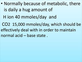 • Normally because of metabolic, there
is daily a hug amount of
H ion 40 mmoles/day and
CO2 15,000 mmoles/day, which should be
effectively deal with in order to maintain
normal acid – base state .
 