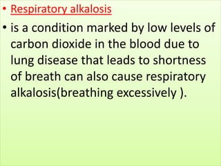 • Respiratory alkalosis
• is a condition marked by low levels of
carbon dioxide in the blood due to
lung disease that leads to shortness
of breath can also cause respiratory
alkalosis(breathing excessively ).
 