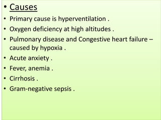 • Causes
• Primary cause is hyperventilation .
• Oxygen deficiency at high altitudes .
• Pulmonary disease and Congestive heart failure –
caused by hypoxia .
• Acute anxiety .
• Fever, anemia .
• Cirrhosis .
• Gram-negative sepsis .
 