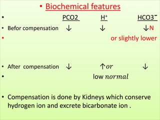 • Biochemical features
• PCO2 H+ HCO3¯
• Befor compensation ↓ ↓ ↓N
• or slightly lower
• After compensation ↓ ↑𝑜𝑟 ↓
• low 𝑛𝑜𝑟𝑚𝑎𝑙
• Compensation is done by Kidneys which conserve
hydrogen ion and excrete bicarbonate ion .
 