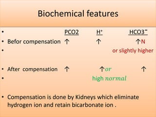 Biochemical features
• PCO2 H+ HCO3¯
• Befor compensation ↑ ↑ ↑N
• or slightly higher
• After compensation ↑ ↑𝑜𝑟 ↑
• high 𝑛𝑜𝑟𝑚𝑎𝑙
• Compensation is done by Kidneys which eliminate
hydrogen ion and retain bicarbonate ion .
 