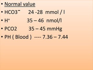 • Normal value
• HCO3¯ 24 -28 mmol / l
• H+ 35 – 46 nmol/l
• PCO2 35 – 45 mmHg
• PH ( Blood ) ---- 7.36 – 7.44
 