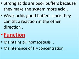 • Strong acids are poor buffers because
they make the system more acid .
• Weak acids good buffers since they
can tilt a reaction in the other
direction .
•Function
• Maintains pH homeostasis .
• Maintenance of H+ concentration .
 