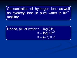 Hence, pH of water = – log [H+]
= – log 10‒7
= – (–7) = 7
Concentration of hydrogen ions as well
as hydroxyl ions in pure water is 10‒7
mol/litre
 