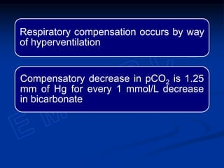 Respiratory compensation occurs by way
of hyperventilation
Compensatory decrease in pCO2 is 1.25
mm of Hg for every 1 mmol/L decrease
in bicarbonate
 