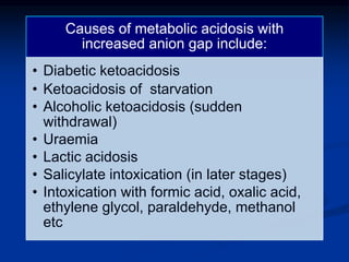 Causes of metabolic acidosis with
increased anion gap include:
• Diabetic ketoacidosis
• Ketoacidosis of starvation
• Alcoholic ketoacidosis (sudden
withdrawal)
• Uraemia
• Lactic acidosis
• Salicylate intoxication (in later stages)
• Intoxication with formic acid, oxalic acid,
ethylene glycol, paraldehyde, methanol
etc
 