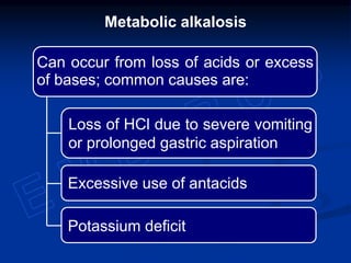 Metabolic alkalosis
Can occur from loss of acids or excess
of bases; common causes are:
Potassium deficit
Excessive use of antacids
Loss of HCl due to severe vomiting
or prolonged gastric aspiration
 