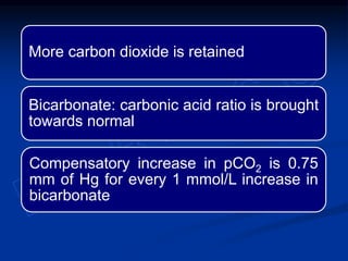 More carbon dioxide is retained
Bicarbonate: carbonic acid ratio is brought
towards normal
Compensatory increase in pCO2 is 0.75
mm of Hg for every 1 mmol/L increase in
bicarbonate
 