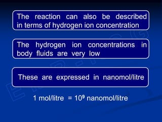The reaction can also be described
in terms of hydrogen ion concentration
The hydrogen ion concentrations in
body fluids are very low
1 mol/litre = 109 nanomol/litre
These are expressed in nanomol/litre
 