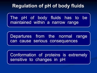 The pH of body fluids has to be
maintained within a narrow range
Departures from the normal range
can cause serious consequences
Conformation of proteins is extremely
sensitive to changes in pH
Regulation of pH of body fluids
 