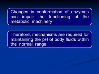 Changes in conformation of enzymes
can impair the functioning of the
metabolic machinery
Therefore, mechanisms are required for
maintaining the pH of body fluids within
the normal range
 