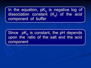 In the equation, pKa is negative log of
dissociation constant (Ka) of the acid
component of buffer
Since pKa is constant, the pH depends
upon the ratio of the salt and the acid
component
 