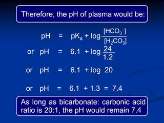 pH = pKa + log
or pH = 6.1 + log
or pH = 6.1 + log 20
or pH = 6.1 + 1.3 = 7.4
24
1.2
[HCO3
-]
[H2CO3]
Therefore, the pH of plasma would be:
As long as bicarbonate: carbonic acid
ratio is 20:1, the pH would remain 7.4
 
