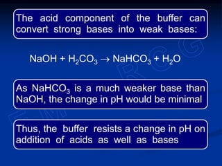 The acid component of the buffer can
convert strong bases into weak bases:
NaOH + H2CO3  NaHCO3 + H2O
As NaHCO3 is a much weaker base than
NaOH, the change in pH would be minimal
Thus, the buffer resists a change in pH on
addition of acids as well as bases
 