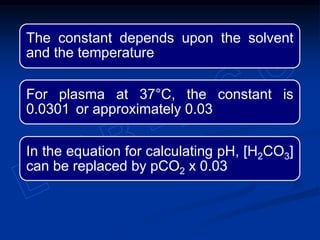 The constant depends upon the solvent
and the temperature
For plasma at 37°C, the constant is
0.0301 or approximately 0.03
In the equation for calculating pH, [H2CO3]
can be replaced by pCO2 x 0.03
 