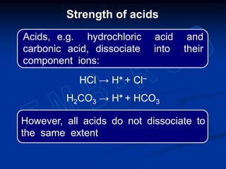 HCl → H+ + Cl–
H2CO3 → H+ + HCO3
However, all acids do not dissociate to
the same extent
Strength of acids
Acids, e.g. hydrochloric acid and
carbonic acid, dissociate into their
component ions:
 