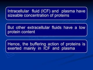 Intracellular fluid (ICF) and plasma have
sizeable concentration of proteins
But other extracellular fluids have a low
protein content
Hence, the buffering action of proteins is
exerted mainly in ICF and plasma
 