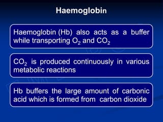 Haemoglobin (Hb) also acts as a buffer
while transporting O2 and CO2
CO2 is produced continuously in various
metabolic reactions
Hb buffers the large amount of carbonic
acid which is formed from carbon dioxide
Haemoglobin
 