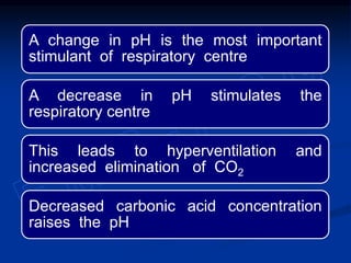 A change in pH is the most important
stimulant of respiratory centre
A decrease in pH stimulates the
respiratory centre
This leads to hyperventilation and
increased elimination of CO2
Decreased carbonic acid concentration
raises the pH
 