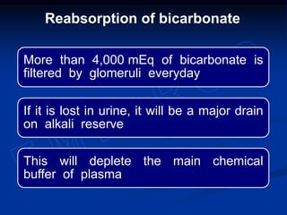 More than 4,000 mEq of bicarbonate is
filtered by glomeruli everyday
If it is lost in urine, it will be a major drain
on alkali reserve
This will deplete the main chemical
buffer of plasma
Reabsorption of bicarbonate
 