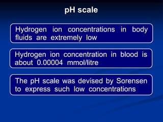 Hydrogen ion concentrations in body
fluids are extremely low
Hydrogen ion concentration in blood is
about 0.00004 mmol/litre
The pH scale was devised by Sorensen
to express such low concentrations
pH scale
 