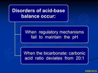 Disorders of acid-base
balance occur:
When regulatory mechanisms
fail to maintain the pH
When the bicarbonate: carbonic
acid ratio deviates from 20:1
EMB-RCG
 