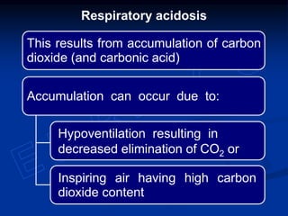 Respiratory acidosis
This results from accumulation of carbon
dioxide (and carbonic acid)
Inspiring air having high carbon
dioxide content
Hypoventilation resulting in
decreased elimination of CO2 or
Accumulation can occur due to:
 