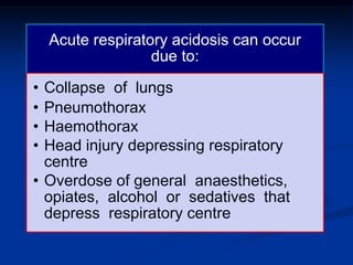 Acute respiratory acidosis can occur
due to:
• Collapse of lungs
• Pneumothorax
• Haemothorax
• Head injury depressing respiratory
centre
• Overdose of general anaesthetics,
opiates, alcohol or sedatives that
depress respiratory centre
 