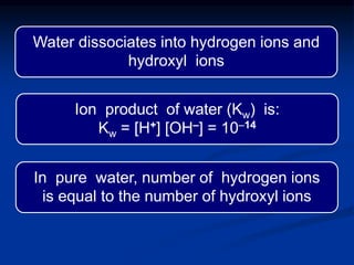 Water dissociates into hydrogen ions and
hydroxyl ions
In pure water, number of hydrogen ions
is equal to the number of hydroxyl ions
Ion product of water (Kw) is:
Kw = [H+] [OH–] = 10-14
 