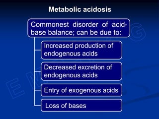 Metabolic acidosis
Commonest disorder of acid-
base balance; can be due to:
Increased production of
endogenous acids
Decreased excretion of
endogenous acids
Entry of exogenous acids
Loss of bases
 