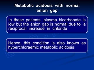 In these patients, plasma bicarbonate is
low but the anion gap is normal due to a
reciprocal increase in chloride
Hence, this condition is also known as
hyperchloraemic metabolic acidosis
Metabolic acidosis with normal
anion gap
 
