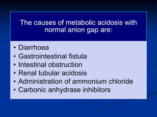 The causes of metabolic acidosis with
normal anion gap are:
• Diarrhoea
• Gastrointestinal fistula
• Intestinal obstruction
• Renal tubular acidosis
• Administration of ammonium chloride
• Carbonic anhydrase inhibitors
 