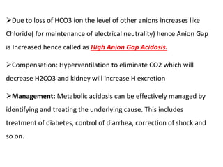 Due to loss of HCO3 ion the level of other anions increases like
Chloride( for maintenance of electrical neutrality) hence Anion Gap
is Increased hence called as High Anion Gap Acidosis.
Compensation: Hyperventilation to eliminate CO2 which will
decrease H2CO3 and kidney will increase H excretion
Management: Metabolic acidosis can be effectively managed by
identifying and treating the underlying cause. This includes
treatment of diabetes, control of diarrhea, correction of shock and
so on.
 