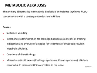 The primary abnormality in metabolic alkalosis is an increase in plasma HCO3
–
concentration with a consequent reduction in H+ ion.
Causes
 Sustained vomiting
 Bicarbonate administration for prolonged periods as a means of treating
indigestion and overuse of antacids for treatment of dyspepsia result in
metabolic alkalosis.
 Overdose of diuretic drugs
 Mineralocorticoid excess (Cushing's syndrome, Conn's syndrome), alkalosis
occurs due to increased H+ ion excretion in the urine
METABOLIC ALKALOSIS
(Continued…
 