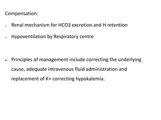 Compensation:
 Renal mechanism for HCO3 excretion and H retention
 Hypoventilation by Respiratory centre
 Principles of management include correcting the underlying
cause, adequate intravenous fluid administration and
replacement of K+ correcting hypokalemia.
 