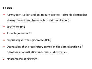 Causes
• Airway obstruction and pulmonary disease – chronic obstructive
airway disease (emphysema, bronchitis and so on)
• severe asthma
• Bronchopneumonia
• respiratory distress syndrome (RDS)
• Depression of the respiratory centre by the administration of
overdose of anesthetics, sedatives and narcotics.
 Neuromuscular diseases
 