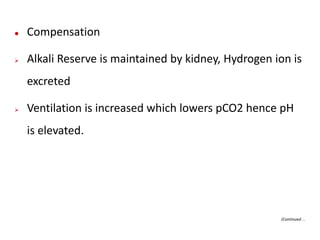  Compensation
 Alkali Reserve is maintained by kidney, Hydrogen ion is
excreted
 Ventilation is increased which lowers pCO2 hence pH
is elevated.
(Continued…
 