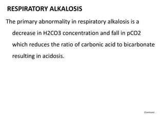 The primary abnormality in respiratory alkalosis is a
decrease in H2CO3 concentration and fall in pCO2
which reduces the ratio of carbonic acid to bicarbonate
resulting in acidosis.
RESPIRATORY ALKALOSIS
(Continued…
 
