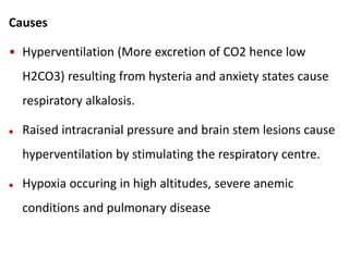 Causes
• Hyperventilation (More excretion of CO2 hence low
H2CO3) resulting from hysteria and anxiety states cause
respiratory alkalosis.
 Raised intracranial pressure and brain stem lesions cause
hyperventilation by stimulating the respiratory centre.
 Hypoxia occuring in high altitudes, severe anemic
conditions and pulmonary disease
 