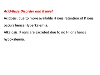 Acid-Base Disorder and K level
Acidosis: due to more available H ions retention of K ions
occurs hence Hyperkalemia.
Alkalosis: K ions are excreted due to no H ions hence
hypokalemia.
 