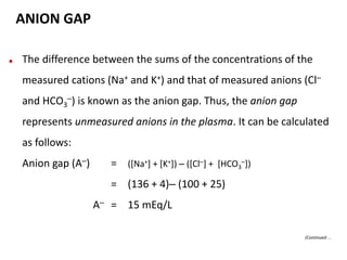 ANION GAP
● The difference between the sums of the concentrations of the
measured cations (Na+ and K+) and that of measured anions (Cl–
and HCO3
–) is known as the anion gap. Thus, the anion gap
represents unmeasured anions in the plasma. It can be calculated
as follows:
Anion gap (A–) = ([Na+] + [K+]) – ([Cl–] + [HCO3
–])
= (136 + 4)– (100 + 25)
A– = 15 mEq/L
(Continued…
 