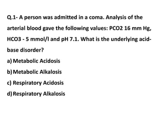 Q.1- A person was admitted in a coma. Analysis of the
arterial blood gave the following values: PCO2 16 mm Hg,
HCO3 - 5 mmol/l and pH 7.1. What is the underlying acid-
base disorder?
a) Metabolic Acidosis
b)Metabolic Alkalosis
c) Respiratory Acidosis
d)Respiratory Alkalosis
 