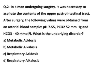 Q.2- In a man undergoing surgery, it was necessary to
aspirate the contents of the upper gastrointestinal tract.
After surgery, the following values were obtained from
an arterial blood sample: pH 7.55, PCO2 52 mm Hg and
HCO3 - 40 mmol/l. What is the underlying disorder?
a) Metabolic Acidosis
b)Metabolic Alkalosis
c) Respiratory Acidosis
d)Respiratory Alkalosis
 