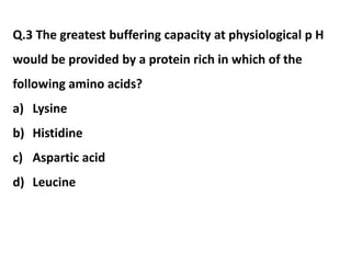 Q.3 The greatest buffering capacity at physiological p H
would be provided by a protein rich in which of the
following amino acids?
a) Lysine
b) Histidine
c) Aspartic acid
d) Leucine
 
