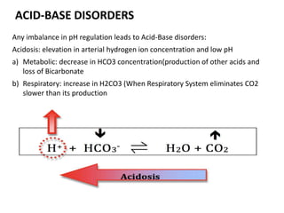 Any imbalance in pH regulation leads to Acid-Base disorders:
Acidosis: elevation in arterial hydrogen ion concentration and low pH
a) Metabolic: decrease in HCO3 concentration(production of other acids and
loss of Bicarbonate
b) Respiratory: increase in H2CO3 (When Respiratory System eliminates CO2
slower than its production
ACID-BASE DISORDERS
 