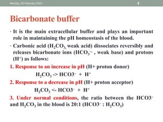 Bicarbonate buffer
• It is the main extracellular buffer and plays an important
role in maintaining the pH homeostasis of the blood.
• Carbonic acid (H2CO3, weak acid) dissociates reversibly and
releases bicarbonate ions (HCO3
–, , weak base) and protons
(H+) as follows:
1. Response to an increase in pH (H+ proton donor)
H2CO3 -> HCO3– + H+
2. Response to a decrease in pH (H+ proton acceptor)
H2CO3 <- HCO3– + H+
3. Under normal conditions, the ratio between the HCO3–
and H2CO3 in the blood is 20:1 (HCO3– : H2CO3)
Monday, 20 February 2023 8
 