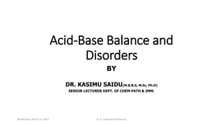 Acid-Base Balance and
Disorders
BY
DR. KASIMU SAIDU(M.B.B.S, M.Sc, Ph.D)
SENIOR LECTURER DEPT. OF CHEM PATH & IMM.
Wednesday, March 15, 2023 Dr. K. Saidu (Acid-Balance)
 